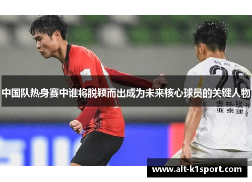 中国队热身赛中谁将脱颖而出成为未来核心球员的关键人物