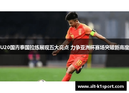 U20国青泰国拉练展现五大亮点 力争亚洲杯赛场突破新高度